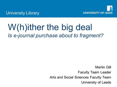 University Library W(h)ither the big deal Is e-journal purchase about to fragment? Martin Gill Faculty Team Leader Arts and Social Sciences Faculty Team.