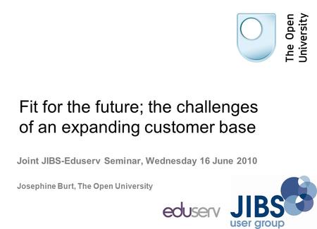 Fit for the future; the challenges of an expanding customer base Joint JIBS-Eduserv Seminar, Wednesday 16 June 2010 Josephine Burt, The Open University.