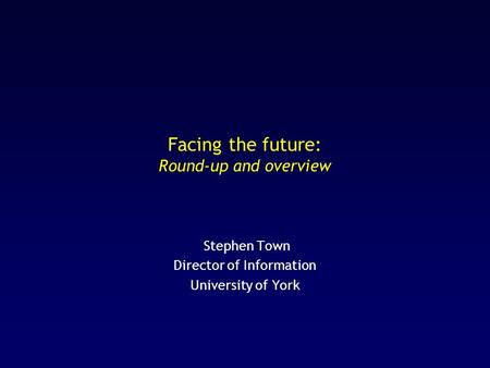 Facing the future: Round-up and overview Stephen Town Director of Information University of York.
