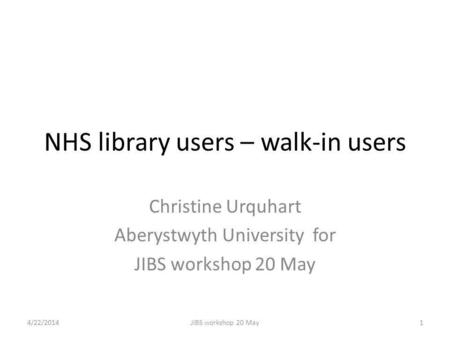 NHS library users – walk-in users Christine Urquhart Aberystwyth University for JIBS workshop 20 May 4/22/20141JIBS workshop 20 May.
