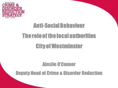 Anti-Social Behaviour The role of the local authorities City of Westminster Ainslie OConnor Deputy Head of Crime & Disorder Reduction.