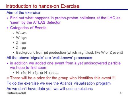Masterclass 20081 Introduction to hands-on Exercise Aim of the exercise Find out what happens in proton-proton collisions at the LHC as seen by the ATLAS.