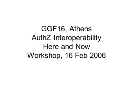 GGF16, Athens AuthZ Interoperability Here and Now Workshop, 16 Feb 2006.