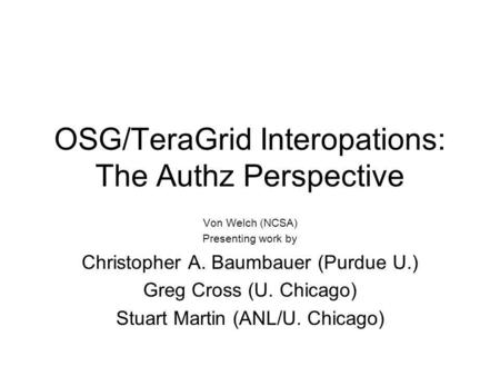 OSG/TeraGrid Interopations: The Authz Perspective Von Welch (NCSA) Presenting work by Christopher A. Baumbauer (Purdue U.) Greg Cross (U. Chicago) Stuart.