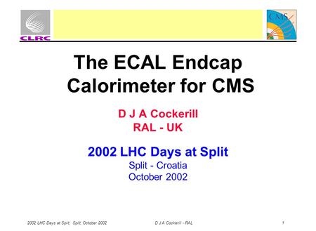 2002 LHC Days at Split, Split, October 2002 D J A Cockerill - RAL 1 The ECAL Endcap Calorimeter for CMS D J A Cockerill RAL - UK 2002 LHC Days at Split.