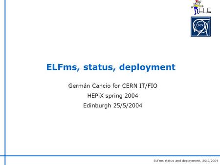 ELFms status and deployment, 25/5/2004 ELFms, status, deployment Germán Cancio for CERN IT/FIO HEPiX spring 2004 Edinburgh 25/5/2004.