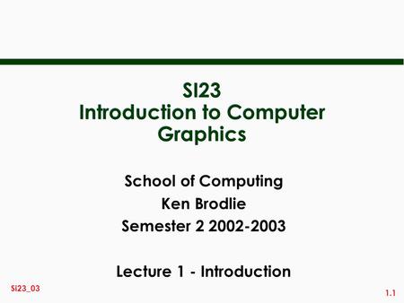 1.1 Si23_03 SI23 Introduction to Computer Graphics School of Computing Ken Brodlie Semester 2 2002-2003 Lecture 1 - Introduction.