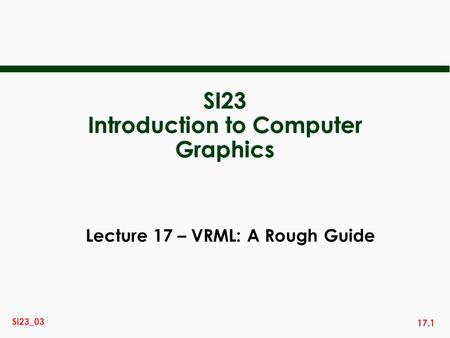 17.1 Si23_03 SI23 Introduction to Computer Graphics Lecture 17 – VRML: A Rough Guide.