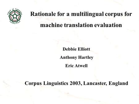 Rationale for a multilingual corpus for machine translation evaluation Debbie Elliott Anthony Hartley Eric Atwell Corpus Linguistics 2003, Lancaster, England.
