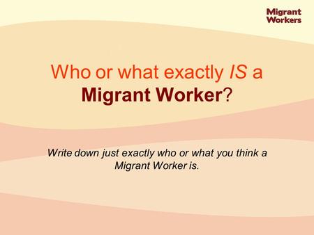 Write down just exactly who or what you think a Migrant Worker is. Who or what exactly IS a Migrant Worker?