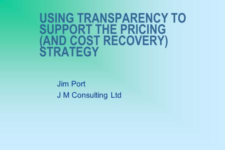 USING TRANSPARENCY TO SUPPORT THE PRICING (AND COST RECOVERY) STRATEGY Jim Port J M Consulting Ltd.
