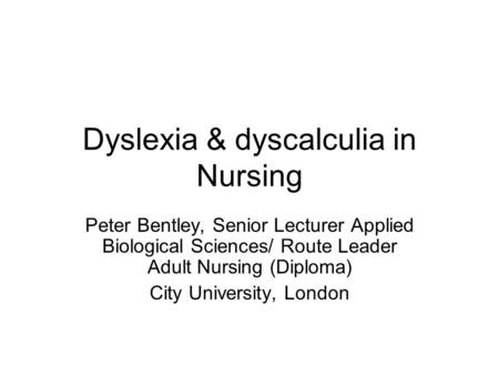 Dyslexia & dyscalculia in Nursing Peter Bentley, Senior Lecturer Applied Biological Sciences/ Route Leader Adult Nursing (Diploma) City University, London.