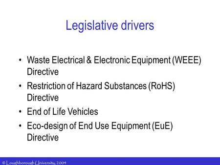 © Loughborough University, 2004 Legislative drivers Waste Electrical & Electronic Equipment (WEEE) Directive Restriction of Hazard Substances (RoHS) Directive.