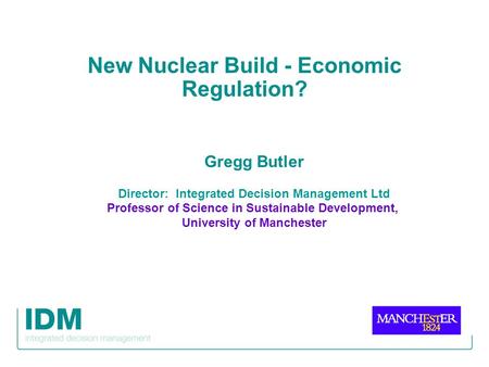 New Nuclear Build - Economic Regulation? Gregg Butler Director: Integrated Decision Management Ltd Professor of Science in Sustainable Development, University.