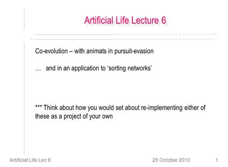 25 October 2010Artificial Life Lec 61 Artificial Life Lecture 6 Co-evolution – with animats in pursuit-evasion … and in an application to sorting networks.