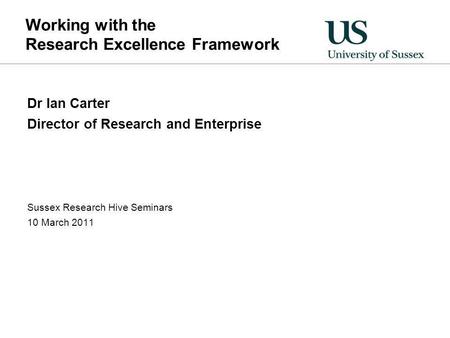 Working with the Research Excellence Framework Dr Ian Carter Director of Research and Enterprise Sussex Research Hive Seminars 10 March 2011.