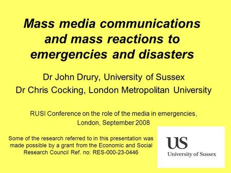Mass media communications and mass reactions to emergencies and disasters Dr John Drury, University of Sussex Dr Chris Cocking, London Metropolitan University.