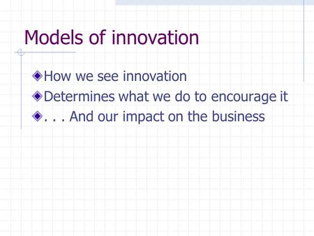 Models of innovation How we see innovation Determines what we do to encourage it... And our impact on the business.