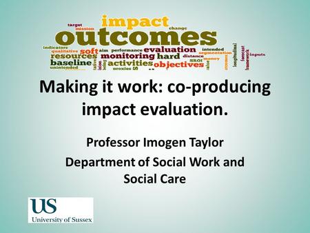 Making it work: co-producing impact evaluation. Professor Imogen Taylor Department of Social Work and Social Care.