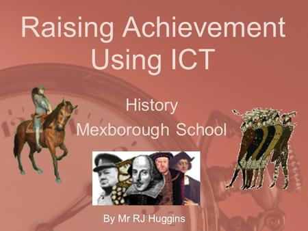 Raising Achievement Using ICT History Mexborough School By Mr RJ Huggins.