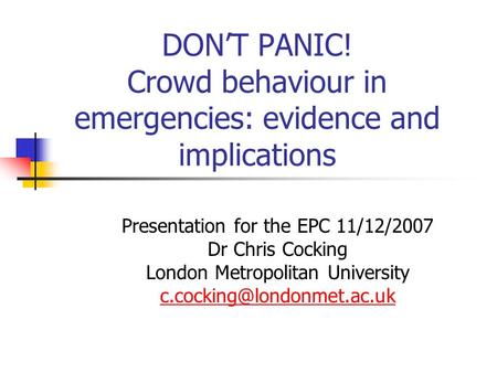 DONT PANIC! Crowd behaviour in emergencies: evidence and implications Presentation for the EPC 11/12/2007 Dr Chris Cocking London Metropolitan University.