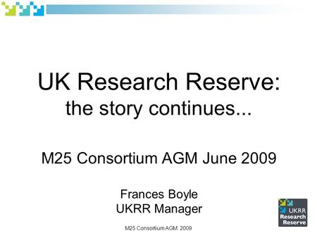 UK Research Reserve: the story continues... M25 Consortium AGM June 2009 Frances Boyle UKRR Manager M25 Consortium AGM 2009.