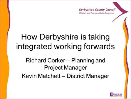 Children and Younger Adults Department How Derbyshire is taking integrated working forwards Richard Corker – Planning and Project Manager Kevin Matchett.