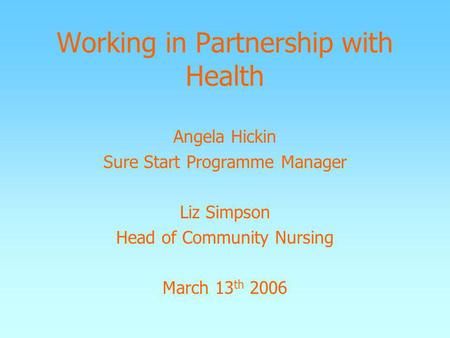 Working in Partnership with Health Angela Hickin Sure Start Programme Manager Liz Simpson Head of Community Nursing March 13 th 2006.