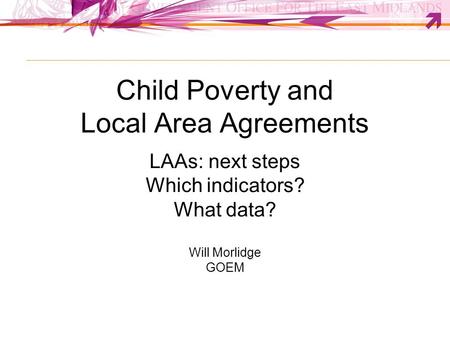 Child Poverty and Local Area Agreements LAAs: next steps Which indicators? What data? Will Morlidge GOEM.