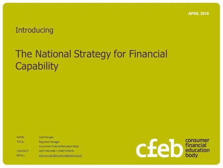 Introducing The National Strategy for Financial Capability APRIL 2010 NAME:Alan Morgan TITLE: Regional Manager Consumer Financial Education Body CONTACT:0207.