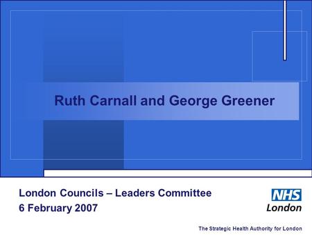The Strategic Health Authority for London London Councils – Leaders Committee 6 February 2007 Ruth Carnall and George Greener.