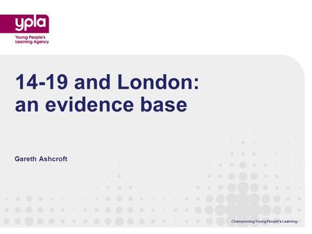 Championing Young Peoples Learning 14-19 and London: an evidence base Gareth Ashcroft.