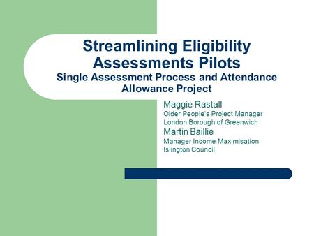 Streamlining Eligibility Assessments Pilots Single Assessment Process and Attendance Allowance Project Maggie Rastall Older Peoples Project Manager London.