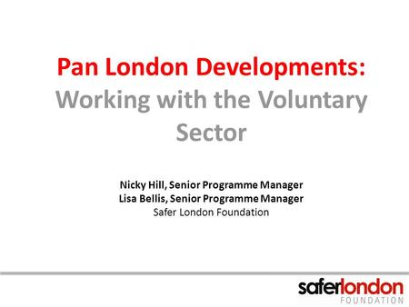 Pan London Developments: Working with the Voluntary Sector Nicky Hill, Senior Programme Manager Lisa Bellis, Senior Programme Manager Safer London Foundation.