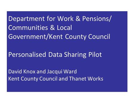 Department for Work & Pensions/ Communities & Local Government/Kent County Council Personalised Data Sharing Pilot David Knox and Jacqui Ward Kent County.
