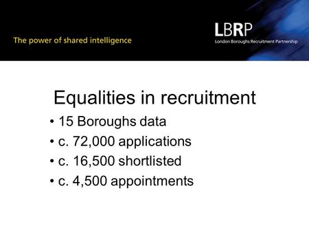 Equalities in recruitment 15 Boroughs data c. 72,000 applications c. 16,500 shortlisted c. 4,500 appointments.
