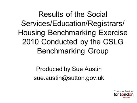 Results of the Social Services/Education/Registrars/ Housing Benchmarking Exercise 2010 Conducted by the CSLG Benchmarking Group Produced by Sue Austin.