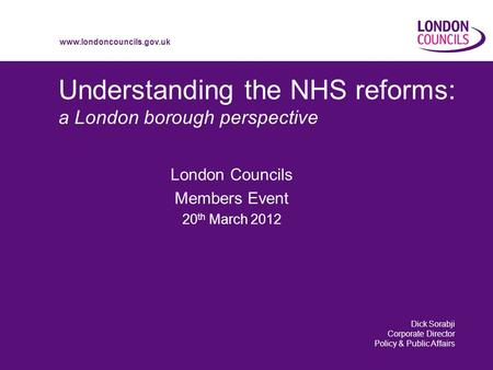 Www.londoncouncils.gov.uk Understanding the NHS reforms: a London borough perspective London Councils Members Event 20 th March 2012 Dick Sorabji Corporate.
