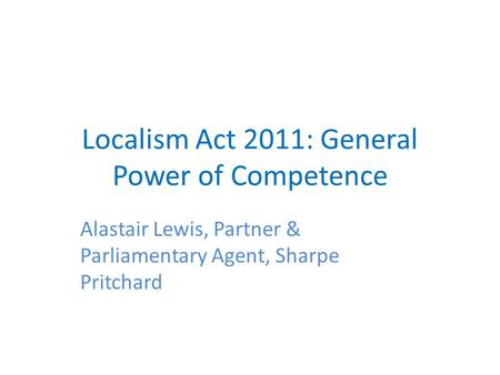 Localism Act 2011: General Power of Competence Alastair Lewis, Partner & Parliamentary Agent, Sharpe Pritchard.