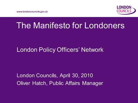 Www.londoncouncils.gov.uk The Manifesto for Londoners London Policy Officers Network London Councils, April 30, 2010 Oliver Hatch, Public Affairs Manager.