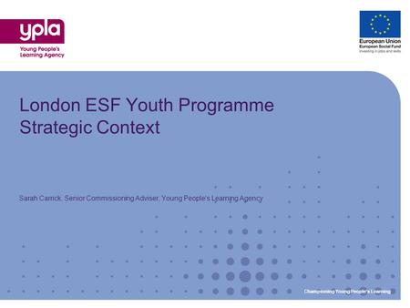 Championing Young Peoples Learning London ESF Youth Programme Strategic Context Sarah Carrick, Senior Commissioning Adviser, Young Peoples Learning Agency.