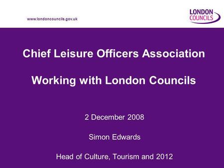 Www.londoncouncils.gov.uk Chief Leisure Officers Association Working with London Councils 2 December 2008 Simon Edwards Head of Culture, Tourism and 2012.