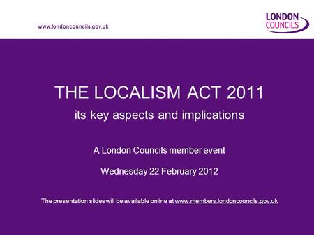 Www.londoncouncils.gov.uk THE LOCALISM ACT 2011 its key aspects and implications A London Councils member event Wednesday 22 February 2012 The presentation.