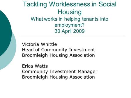 Tackling Worklessness in Social Housing What works in helping tenants into employment? 30 April 2009 Victoria Whittle Head of Community Investment Broomleigh.