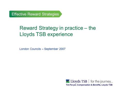 Effective Reward Strategies Reward Strategy in practice – the Lloyds TSB experience London Councils – September 2007 Tim Fevyer, Compensation & Benefits,