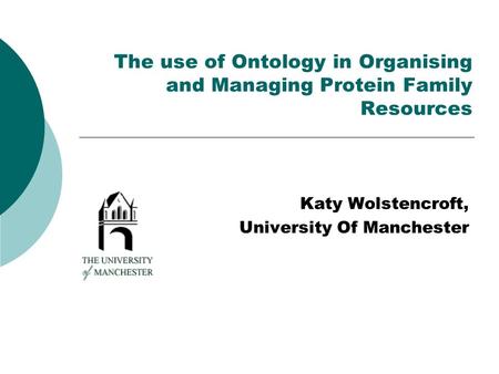 The use of Ontology in Organising and Managing Protein Family Resources Katy Wolstencroft, University Of Manchester.