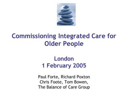 Commissioning Integrated Care for Older People London 1 February 2005 Paul Forte, Richard Poxton Chris Foote, Tom Bowen, The Balance of Care Group.