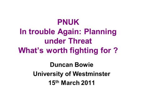 PNUK In trouble Again: Planning under Threat Whats worth fighting for ? Duncan Bowie University of Westminster 15 th March 2011.