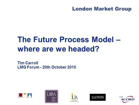 With London Market Group The Future Process Model – where are we headed? Tim Carroll LMG Forum - 20th October 2010.