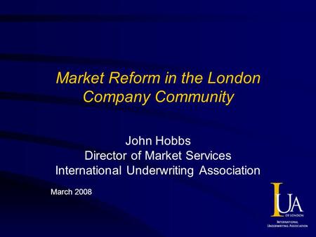 Market Reform in the London Company Community John Hobbs Director of Market Services International Underwriting Association March 2008.
